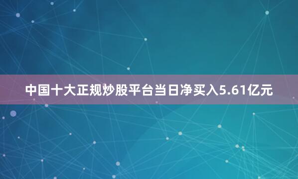 中国十大正规炒股平台当日净买入5.61亿元
