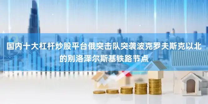 国内十大杠杆炒股平台俄突击队突袭波克罗夫斯克以北的别洛泽尔斯基铁路节点